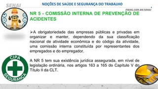 NOÇÕES DE SAÚDE E SEGURANÇA DO TRABALHO
NR 5 - COMISSÃO INTERNA DE PREVENÇÃO DE
ACIDENTES
⮚A obrigatoriedade das empresas públicas e privadas em
organizar e manter, dependendo da sua classificação
nacional de atividade econômica e do código da atividade,
uma comissão interna constituída por representantes dos
empregados e do empregador.
A NR 5 tem sua existência jurídica assegurada, em nível de
legislação ordinária, nos artigos 163 a 165 do Capítulo V do
Título II da CLT.
 
