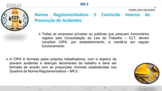 NR 5
Norma Regulamentadora 5 Comissão Interna de
Prevenção de Acidentes
⮚ Todas as empresas privadas ou públicas que possuem funcionários
regidos pela Consolidação da Leis do Trabalho – CLT, devem
constituir CIPA, por estabelecimento, e mantê-la em regular
funcionamento.
⮚ A CIPA é formada pelos próprios trabalhadores, com o objetivo de
prevenir acidentes e doenças decorrentes do trabalho e deve ser
formada de acordo com as proporções mínimas estabelecidas nos
Quadros da Norma Regulamentadora – NR 5.
 