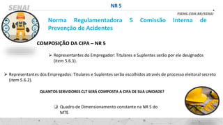 NR 5
Norma Regulamentadora 5 Comissão Interna de
Prevenção de Acidentes
COMPOSIÇÃO DA CIPA – NR 5
⮚ Representantes dos Empregados: Titulares e Suplentes serão escolhidos através de processo eleitoral secreto
(item 5.6.2).
⮚ Representantes do Empregador: Titulares e Suplentes serão por ele designados
(item 5.6.1).
QUANTOS SERVIDORES CLT SERÁ COMPOSTA A CIPA DE SUA UNIDADE?
❑ Quadro de Dimensionamento constante na NR 5 do
MTE
 