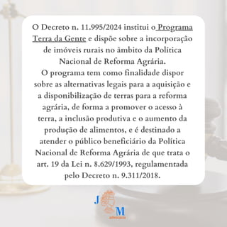 O Decreto n. 11.995/2024 institui o Programa
Terra da Gente e dispõe sobre a incorporação
de imóveis rurais no âmbito da Política
Nacional de Reforma Agrária.
O programa tem como finalidade dispor
sobre as alternativas legais para a aquisição e
a disponibilização de terras para a reforma
agrária, de forma a promover o acesso à
terra, a inclusão produtiva e o aumento da
produção de alimentos, e é destinado a
atender o público beneficiário da Política
Nacional de Reforma Agrária de que trata o
art. 19 da Lei n. 8.629/1993, regulamentada
pelo Decreto n. 9.311/2018.
 