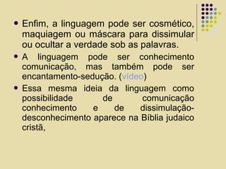  Enfim, a linguagem pode ser cosmético,
maquiagem ou máscara para dissimular
ou ocultar a verdade sob as palavras.
 A linguagem pode ser conhecimento
comunicação, mas também pode ser
encantamento-sedução. (vídeo)
 Essa mesma ideia da linguagem como
possibilidade de comunicação
conhecimento e de dissimulação-
desconhecimento aparece na Bíblia judaico
cristã,
 