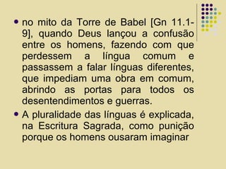  no mito da Torre de Babel [Gn 11.1-
9], quando Deus lançou a confusão
entre os homens, fazendo com que
perdessem a língua comum e
passassem a falar línguas diferentes,
que impediam uma obra em comum,
abrindo as portas para todos os
desentendimentos e guerras.
 A pluralidade das línguas é explicada,
na Escritura Sagrada, como punição
porque os homens ousaram imaginar
 