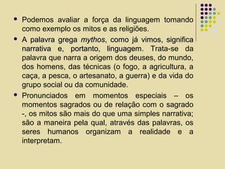  Podemos avaliar a força da linguagem tomando
como exemplo os mitos e as religiões.
 A palavra gregaA palavra grega mythosmythos, como já vimos, significa, como já vimos, significa
narrativa e, portanto, linguagem.narrativa e, portanto, linguagem. Trata-se da
palavra que narra a origem dos deuses, do mundo,
dos homens, das técnicas (o fogo, a agricultura, a
caça, a pesca, o artesanato, a guerra) e da vida do
grupo social ou da comunidade.
 Pronunciados em momentos especiais – os
momentos sagrados ou de relação com o sagrado
-, os mitos são mais do que uma simples narrativa;
são a maneira pela qual, através das palavras, os
seres humanos organizam a realidade e a
interpretam.
 