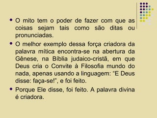  O mito tem o poder de fazer com que as
coisas sejam tais como são ditas ou
pronunciadas.
 O melhor exemplo dessa força criadora da
palavra mítica encontra-se na abertura da
Gênese, na Bíblia judaico-cristã, em que
Deus cria o Convite à Filosofia mundo do
nada, apenas usando a linguagem: “E Deus
disse: faça-se!”, e foi feito.
 Porque Ele disse, foi feito. A palavra divina
é criadora.
 