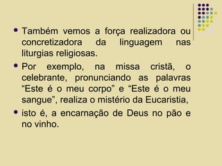  Também vemos a força realizadora ou
concretizadora da linguagem nas
liturgias religiosas.
 Por exemplo, na missa cristã, o
celebrante, pronunciando as palavras
“Este é o meu corpo” e “Este é o meu
sangue”, realiza o mistério da Eucaristia,
 isto é, a encarnação de Deus no pão e
no vinho.
 