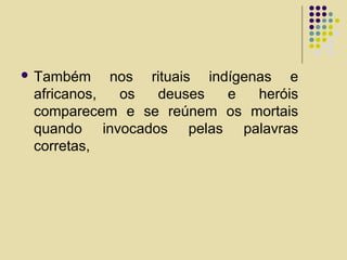  Também nos rituais indígenas e
africanos, os deuses e heróis
comparecem e se reúnem os mortais
quando invocados pelas palavras
corretas,
 