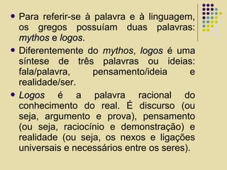  Para referir-se à palavra e à linguagem,
os gregos possuíam duas palavras:
mythosmythos ee logoslogos.
 Diferentemente do mythos, logoslogos é uma
síntese de três palavras ou ideias:
fala/palavra, pensamento/ideia e
realidade/ser.
 LogosLogos é a palavra racional do
conhecimento do real. É discurso (ou
seja, argumento e prova), pensamento
(ou seja, raciocínio e demonstração) e
realidade (ou seja, os nexos e ligações
universais e necessários entre os seres).
 