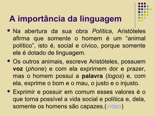 A importância da linguagem
 Na abertura da sua obra Política, Aristóteles
afirma que somente o homem é um “animal
político”, isto é, social e cívico, porque somente
ele é dotado de linguagem.
 Os outros animais, escreve Aristóteles, possuem
voz (phone) e com ela exprimem dor e prazer,
mas o homem possui a palavra (logos) e, com
ela, exprime o bom e o mau, o justo e o injusto.
 Exprimir e possuir em comum esses valores é o
que torna possível a vida social e política e, dela,
somente os homens são capazes.(vídeo)
 