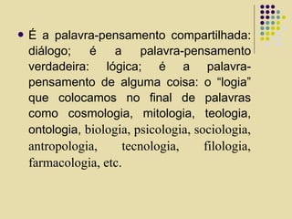  É a palavra-pensamento compartilhada:
diálogo; é a palavra-pensamento
verdadeira: lógica; é a palavra-
pensamento de alguma coisa: o “logia”
que colocamos no final de palavras
como cosmologia, mitologia, teologia,
ontologia, biologia, psicologia, sociologia,
antropologia, tecnologia, filologia,
farmacologia, etc.
 
