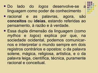  Do lado do logos desenvolve-se a
linguagem como poder de conhecimento
 racional e as palavras, agora, são
conceitos ou ideias, estando referidas ao
pensamento, à razão e à verdade.
 Essa dupla dimensão da linguagem (como
mythos e logos) explica por que, na
sociedade ocidental, podemos comunicar-
nos e interpretar o mundo sempre em dois
registros contrários e opostos: o da palavra
solene, mágica, religiosa, artística, e o da
palavra leiga, científica, técnica, puramente
racional e conceitual.
 