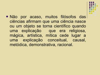  Não por acaso, muitos filósofos das
ciências afirmam que uma ciência nasce
ou um objeto se torna científico quando
uma explicação que era religiosa,
mágica, artística, mítica cede lugar a
uma explicação conceitual, causal,
metódica, demonstrativa, racional.
 