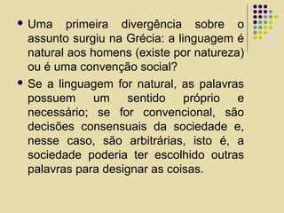  Uma primeira divergência sobre o
assunto surgiu na Grécia: a linguagem é
natural aos homens (existe por natureza)
ou é uma convenção social?
 Se a linguagem for natural, as palavras
possuem um sentido próprio e
necessário; se for convencional, são
decisões consensuais da sociedade e,
nesse caso, são arbitrárias, isto é, a
sociedade poderia ter escolhido outras
palavras para designar as coisas.
 