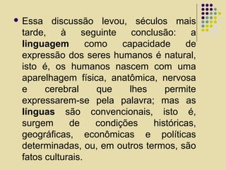  Essa discussão levou, séculos mais
tarde, à seguinte conclusão: a
linguagem como capacidade de
expressão dos seres humanos é natural,
isto é, os humanos nascem com uma
aparelhagem física, anatômica, nervosa
e cerebral que lhes permite
expressarem-se pela palavra; mas as
línguas são convencionais, isto é,
surgem de condições históricas,
geográficas, econômicas e políticas
determinadas, ou, em outros termos, são
fatos culturais.
 
