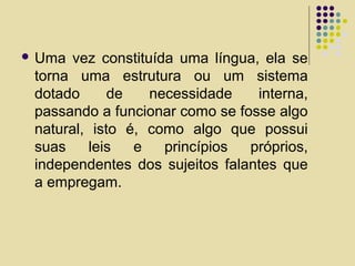  Uma vez constituída uma língua, ela se
torna uma estrutura ou um sistema
dotado de necessidade interna,
passando a funcionar como se fosse algo
natural, isto é, como algo que possui
suas leis e princípios próprios,
independentes dos sujeitos falantes que
a empregam.
 