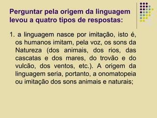 Perguntar pela origem da linguagem
levou a quatro tipos de respostas:
1. a linguagem nasce por imitaçãoa linguagem nasce por imitação, isto é,
os humanos imitam, pela voz, os sons da
Natureza (dos animais, dos rios, das
cascatas e dos mares, do trovão e do
vulcão, dos ventos, etc.). A origem da
linguagem seria, portanto, a onomatopeia
ou imitação dos sons animais e naturais;
 