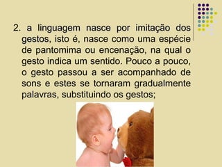 2. a linguagem nasce por imitação dosa linguagem nasce por imitação dos
gestosgestos, isto é, nasce como uma espécie
de pantomima ou encenação, na qual o
gesto indica um sentido. Pouco a pouco,
o gesto passou a ser acompanhado de
sons e estes se tornaram gradualmente
palavras, substituindo os gestos;
 
