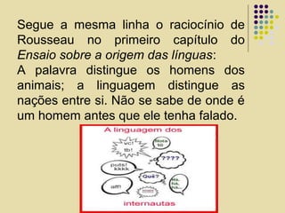 Segue a mesma linha o raciocínio de
Rousseau no primeiro capítulo do
Ensaio sobre a origem das línguas:
A palavra distingue os homens dos
animais; a linguagem distingue as
nações entre si. Não se sabe de onde é
um homem antes que ele tenha falado.
 