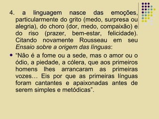 4. a linguagem nasce das emoçõesa linguagem nasce das emoções,
particularmente do grito (medo, surpresa ou
alegria), do choro (dor, medo, compaixão) e
do riso (prazer, bem-estar, felicidade).
Citando novamente Rousseau em seu
Ensaio sobre a origem das línguas:
 “Não é a fome ou a sede, mas o amor ou o
ódio, a piedade, a cólera, que aos primeiros
homens lhes arrancaram as primeiras
vozes… Eis por que as primeiras línguas
foram cantantes e apaixonadas antes de
serem simples e metódicas”.
 