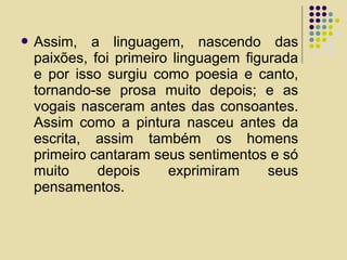  Assim, a linguagem, nascendo das
paixões, foi primeiro linguagem figurada
e por isso surgiu como poesia e canto,
tornando-se prosa muito depois; e as
vogais nasceram antes das consoantes.
Assim como a pintura nasceu antes da
escrita, assim também os homens
primeiro cantaram seus sentimentos e só
muito depois exprimiram seus
pensamentos.
 