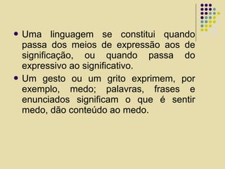  Uma linguagem se constitui quando
passa dos meios de expressão aos de
significação, ou quando passa do
expressivo ao significativo.
 Um gesto ou um grito exprimem, por
exemplo, medo; palavras, frases e
enunciados significam o que é sentir
medo, dão conteúdo ao medo.
 