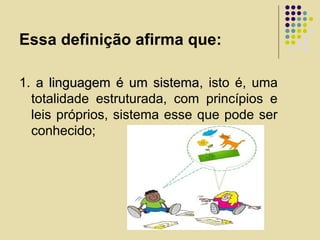 Essa definição afirma que:
1. a linguagem é um sistemaa linguagem é um sistema, isto é, uma
totalidade estruturada, com princípios e
leis próprios, sistema esse que pode ser
conhecido;
 