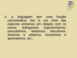 4. a linguagem tem uma funçãoa linguagem tem uma função
comunicativa,comunicativa, isto é, por meio das
palavras entramos em relação com os
outros, dialogamos, argumentamos,
persuadimos, relatamos, discutimos,
amamos e odiamos, ensinamos e
aprendemos, etc.;
 