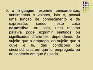 5. a linguagem exprime pensamentos,a linguagem exprime pensamentos,
sentimentos e valores,sentimentos e valores, isto é, possui
uma função de conhecimento e de
expressão, sendo neste caso
conotativa, ou seja, uma mesma
palavra pode exprimir sentidos ou
significados diferentes, dependendo do
sujeito que a emprega, do sujeito que a
ouve e lê, das condições ou
circunstâncias em que foi empregada ou
do contexto em que é usada.
 