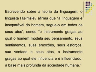 Escrevendo sobre a teoria da linguagem, o
linguista Hjelmslev afirma que “a linguagem é
inseparável do homem, segue-o em todos os
seus atos”, sendo “o instrumento graças ao
qual o homem modela seu pensamento, seus
sentimentos, suas emoções, seus esforços,
sua vontade e seus atos, o instrumento
graças ao qual ele influencia e é influenciado,
a base mais profunda da sociedade humana.”
 