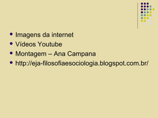  Imagens da internet
 Vídeos Youtube
 Montagem – Ana Campana
 http://eja-filosofiaesociologia.blogspot.com.br/
 
