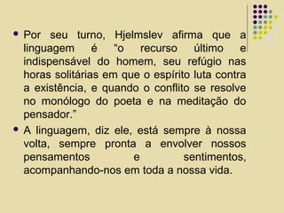  Por seu turno, Hjelmslev afirma que a
linguagem é “o recurso último e
indispensável do homem, seu refúgio nas
horas solitárias em que o espírito luta contra
a existência, e quando o conflito se resolve
no monólogo do poeta e na meditação do
pensador.”
 A linguagem, diz ele, está sempre à nossa
volta, sempre pronta a envolver nossos
pensamentos e sentimentos,
acompanhando-nos em toda a nossa vida.
 