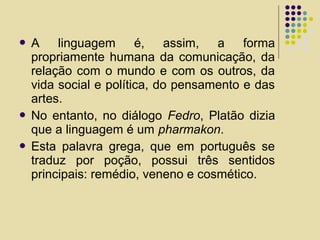  A linguagem é, assim, a forma
propriamente humana da comunicação, da
relação com o mundo e com os outros, da
vida social e política, do pensamento e das
artes.
 No entanto, no diálogo Fedro, Platão dizia
que a linguagem é um pharmakon.
 Esta palavra grega, que em português se
traduz por poção, possui três sentidos
principais: remédio, veneno e cosmético.
 