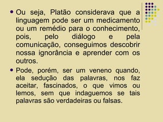  Ou seja, Platão considerava que a
linguagem pode ser um medicamento
ou um remédio para o conhecimento,
pois, pelo diálogo e pela
comunicação, conseguimos descobrir
nossa ignorância e aprender com os
outros.
 Pode, porém, ser um veneno quando,
ela sedução das palavras, nos faz
aceitar, fascinados, o que vimos ou
lemos, sem que indaguemos se tais
palavras são verdadeiras ou falsas.
 