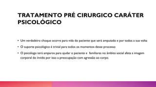 TRATAMENTO PRÉ CIRURGICO CARÁTER
PSICOLÓGICO
• Um verdadeiro choque ocorre para vida do paciente que será amputado e por todos a sua volta
• O suporte psicológico é trivial para todos os momentos desse processo
• O psicólogo terá amparos para ajudar o paciente e familiares no âmbito social afeta a imagem
corporal do ínvido por isso a preocupação com agressão ao corpo.
 