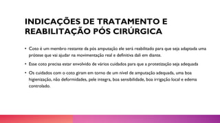 INDICAÇÕES DE TRATAMENTO E
REABILITAÇÃO PÓS CIRÚRGICA
• Coto é um membro restante da pós amputação ele será reabilitado para que seja adaptada uma
prótese que vai ajudar na movimentação real e definitiva dali em diante.
• Esse coto precisa estar envolvido de vários cuidados para que a protetização seja adequada
• Os cuidados com o coto giram em torno de um nível de amputação adequada, uma boa
higienização, não deformidades, pele integra, boa sensibilidade, boa irrigação local e edema
controlado.
 