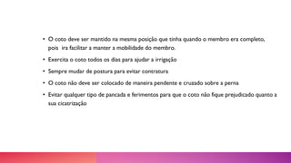 • O coto deve ser mantido na mesma posição que tinha quando o membro era completo,
pois ira facilitar a manter a mobilidade do membro.
• Exercita o coto todos os dias para ajudar a irrigação
• Sempre mudar de postura para evitar contratura
• O coto não deve ser colocado de maneira pendente e cruzado sobre a perna
• Evitar qualquer tipo de pancada e ferimentos para que o coto não fique prejudicado quanto a
sua cicatrização
 
