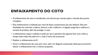 ENFAIXAMENTO DO COTO
• O enfaixamento do coto é considerado uma técnica que começa após a retirada dos pontos
cirúrgicos.
• Esse enfaixamento é realizado por meio de faixas compressivas que são elásticas. Elas tem
finalidades de controlar a edema, diminuir a dor, melhorar a irrigação sanguínea e melhore o
encaixe de prótese, além de proteger o coto.
• o enfaixamento requer cuidados e pode ser que o paciente não aguente ficar com a faixa o
tempo todo então ele pode tirar a cada 2 horas até acostumar.
• Realizar o enfaixamento em 8
• Iniciar o enfaixamento do coto para cima, subir em diagonal compressão distal para proximal e
descer o enfaixamento com o mesmo proposito.
 