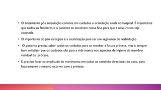 • O tratamento pós amputação consiste em cuidados e orientação ainda no hospital. É importante
que todos só familiares e o paciente se envolvem nessa fase para que a nova rotina seja
adaptada.
• O importante do pós cirúrgico é a cicatrização para ter um segmento de reabilitação
• O paciente precisa saber todos os cuidados para se receber a futura prótese, mas é sempre
bom enfatizar que os cuidados são para a vida inteira nos aspectos de higiene do membro
residual da prótese.
• É preciso focar na amplitude de movimento em todos os sentindo direcionas do coto, para
futuramente o mesmo ocorrer com a prótese.
 
