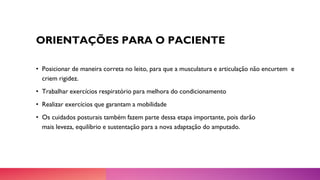 ORIENTAÇÕES PARA O PACIENTE
• Posicionar de maneira correta no leito, para que a musculatura e articulação não encurtem e
criem rigidez.
• Trabalhar exercícios respiratório para melhora do condicionamento
• Realizar exercícios que garantam a mobilidade
• Os cuidados posturais também fazem parte dessa etapa importante, pois darão
mais leveza, equilíbrio e sustentação para a nova adaptação do amputado.
 