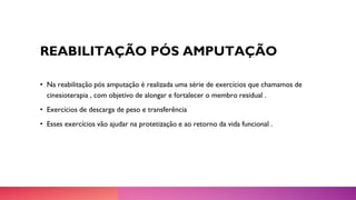 REABILITAÇÃO PÓS AMPUTAÇÃO
• Na reabilitação pós amputação é realizada uma série de exercícios que chamamos de
cinesioterapia , com objetivo de alongar e fortalecer o membro residual .
• Exercícios de descarga de peso e transferência
• Esses exercícios vão ajudar na protetização e ao retorno da vida funcional .
 