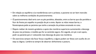 • Em relação ao equilíbrio e às transferências com a prótese, o paciente vai ser bem instruído
sobre as melhores condições de posicionamento.
• O posicionamento ideal seria com os pés paralelos, afastados, entre as barras que são paralelas e
ficar de frente pro espelho na posição de pé e ereta. Apoiar as mãos nessas barras, o
fisioterapeuta pede ao paciente que tenha a sensação da prótese encaixada no coto.
• Depois realizar de maneira gradativa o apoio dos membros superiores aumentando a descarga
de peso nas próteses, à medida que for se sentindo seguro. Em seguida, em pé e sem apoio,
pedir ao paciente para ir colocando mais descarga de peso nos membros.
• Os exercícios sempre vão focar força e equilíbrio, e alguns podem ser feitos com auxílio de um
step ou degrau. Lembre-se sempre de observar alinhamento e postura.
 