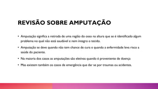 REVISÃO SOBRE AMPUTAÇÃO
• Amputação significa a retirada de uma região do osso na altura que se é identificado algum
problema no qual não está saudável e nem íntegro o tecido.
• Amputação se deve quando não tem chance de cura e quando a enfermidade leva risco a
saúde do paciente.
• Na maioria dos casos as amputações são eletivas quando é proveniente de doença
• Mas existem também os casos de emergência que dar se por traumas ou acidentes.
 