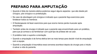 PREPARO PARA AMPUTAÇÃO
• Quando é feita de maneira eletiva podemos seguir alguns aspectos que são desde pré
cirúrgico, pós cirúrgico e a protetização.
• No caso de abordagem pré cirúrgica é indicado que o paciente faça exercícios para
fortalecer todos os membros
• O fisioterapeuta irá fazer exercícios para que ocorra menos perda muscular após
amputação.
• Também antes da cirurgia é indicado que o paciente seja encaminhado para um protético,
para que já comece a se familiarizar com qual tipo de prótese ele vai usar.
• O protético todo o suporte e orientação
• Quando a amputação é de forma eletiva tem se mais tempo para decidir nível de amputação
com a equipe.
• Quando a amputação é traumática essa conversa acontece depois da cirurgia pois o intuito
é salvar a vida do paciente.
 