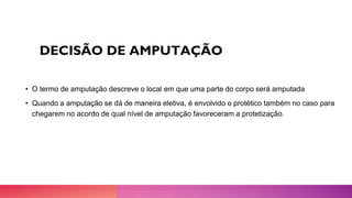 DECISÃO DE AMPUTAÇÃO
• O termo de amputação descreve o local em que uma parte do corpo será amputada
• Quando a amputação se dá de maneira eletiva, é envolvido o protético também no caso para
chegarem no acordo de qual nível de amputação favoreceram a protetização.
 