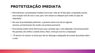 PROTETIZAÇÃO IMEDIATA
• Normalmente, a protetização imediata ocorre por volta de 10 dias após a amputação, porém,
essa situação varia de caso a caso, pois, nem sempre se adequam para todos os tipos de
amputação.
• No caso da protetização preliminar, o paciente estará com ela em algumas
semanas, primeiramente ele recebe uma prótese provisória.
• O protesista analisa vários fatores para que a prótese seja a mais adequada e funcional possível.
No paciente, ele verifica o estado clínico, físico, nível que ocorreu a amputação
• . O técnico irá mostrar os locais que vão ter descarga e adequação do encaixe da prótese sobre
o coto
 