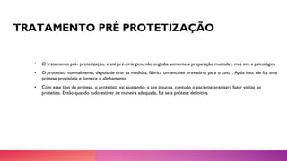 TRATAMENTO PRÉ PROTETIZAÇÃO
• O tratamento pré- protetização, e até pré-cirúrgico, não engloba somente a preparação muscular, mas sim a psicológica
• O protetista normalmente, depois de tirar as medidas, fábrica um encaixe provisório para o coto . Após isso, ele faz uma
prótese provisória e fornece o alinhamento
• Com esse tipo de prótese, o protetista vai ajustando- a aos poucos, contudo o paciente precisará fazer visitas ao
protetico. Então quando tudo estiver de maneira adequada, faz se a prótese definitiva.
 