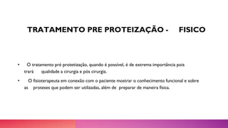 TRATAMENTO PRE PROTEIZAÇÃO - FISICO
• O tratamento pré protetização, quando é possível, é de extrema importância pois
trará qualidade a cirurgia e pós cirurgia.
• O fisioterapeuta em conexão com o paciente mostrar o conhecimento funcional e sobre
as proteses que podem ser utilizadas, além de preparar de maneira física.
 