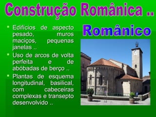  Edifícios de aspectoEdifícios de aspecto
pesado, murospesado, muros
maciços, pequenasmaciços, pequenas
janelas ..janelas ..
 Uso de arcos de voltaUso de arcos de volta
perfeita e deperfeita e de
abóbadas de berço ..abóbadas de berço ..
 Plantas de esquemaPlantas de esquema
longitudinal, basilical,longitudinal, basilical,
com cabeceirascom cabeceiras
complexas e transeptocomplexas e transepto
desenvolvido ..desenvolvido ..
 
