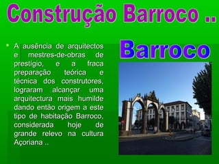  A ausência de arquitectosA ausência de arquitectos
e mestres-de-obras dee mestres-de-obras de
prestígio, e a fracaprestígio, e a fraca
preparação teórica epreparação teórica e
técnica dos construtores,técnica dos construtores,
lograram alcançar umalograram alcançar uma
arquitectura mais humildearquitectura mais humilde
dando então origem a estedando então origem a este
tipo de habitação Barroco,tipo de habitação Barroco,
considerada hoje deconsiderada hoje de
grande relevo na culturagrande relevo na cultura
Açoriana ..Açoriana ..
 
