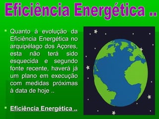  Quanto à evolução daQuanto à evolução da
Eficiência Energética noEficiência Energética no
arquipélago dos Açores,arquipélago dos Açores,
esta não terá sidoesta não terá sido
esquecida e segundoesquecida e segundo
fonte recente, haverá jáfonte recente, haverá já
um plano em execuçãoum plano em execução
com medidas próximascom medidas próximas
à data de hoje ..à data de hoje ..
 Eficiência Energética ..Eficiência Energética ..
 