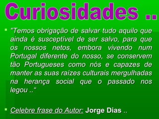  "Temos obrigação de salvar tudo aquilo que"Temos obrigação de salvar tudo aquilo que
ainda é susceptível de ser salvo, para queainda é susceptível de ser salvo, para que
os nossos netos, embora vivendo numos nossos netos, embora vivendo num
Portugal diferente do nosso, se conservemPortugal diferente do nosso, se conservem
tão Portugueses como nós e capazes detão Portugueses como nós e capazes de
manter as suas raízes culturais mergulhadasmanter as suas raízes culturais mergulhadas
na herança social que o passado nosna herança social que o passado nos
legou ..“legou ..“
 Celebre frase do Autor:Celebre frase do Autor: Jorge DiasJorge Dias ....
 